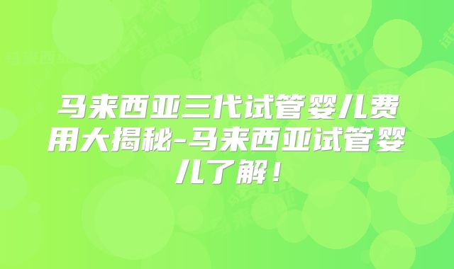 马来西亚三代试管婴儿费用大揭秘-马来西亚试管婴儿了解！