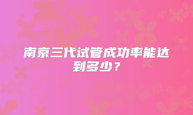 南京三代试管成功率能达到多少？