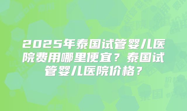 2025年泰国试管婴儿医院费用哪里便宜？泰国试管婴儿医院价格？
