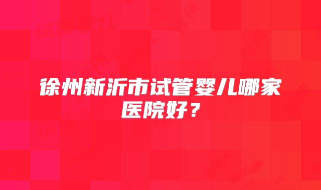 徐州新沂市试管婴儿哪家医院好?