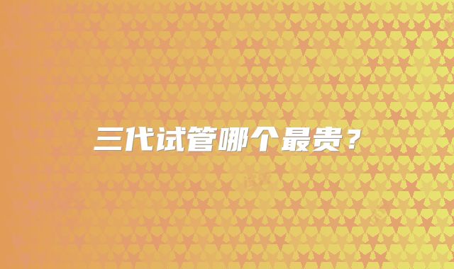 三代试管哪个最贵?