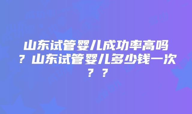 山东试管婴儿成功率高吗？山东试管婴儿多少钱一次？？