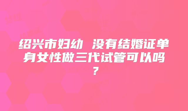 绍兴市妇幼 没有结婚证单身女性做三代试管可以吗？