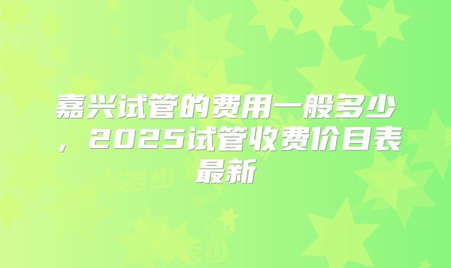嘉兴试管的费用一般多少，2025试管收费价目表最新
