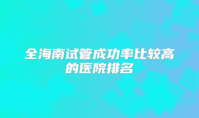 全海南试管成功率比较高的医院排名