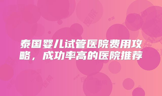 泰国婴儿试管医院费用攻略，成功率高的医院推荐