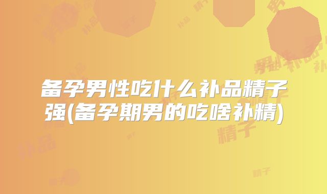 备孕男性吃什么补品精子强(备孕期男的吃啥补精)