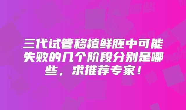 三代试管移植鲜胚中可能失败的几个阶段分别是哪些,求推荐专家!