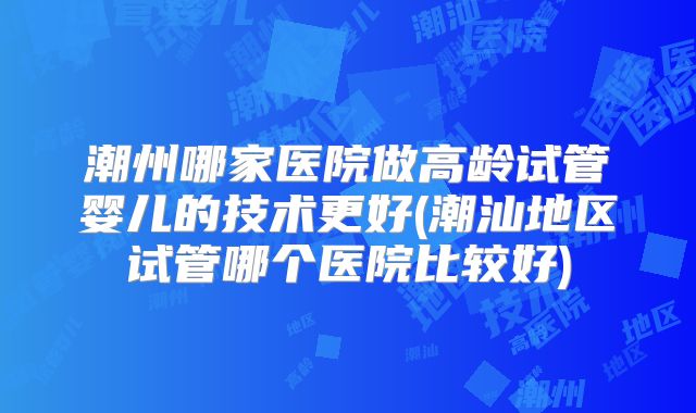 潮州哪家医院做高龄试管婴儿的技术更好(潮汕地区试管哪个医院比较好)