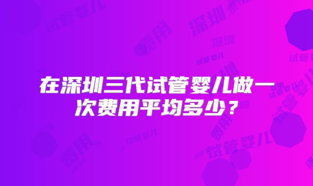 在深圳三代试管婴儿做一次费用平均多少？