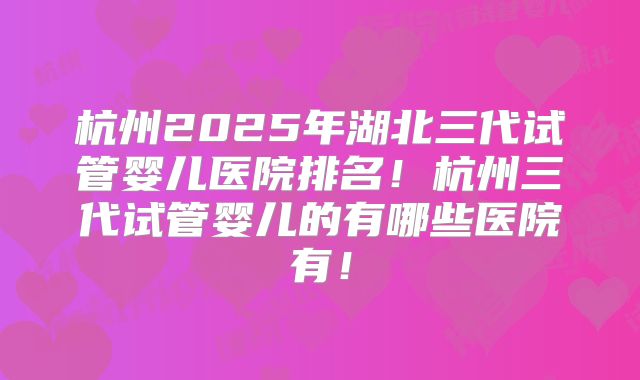 杭州2025年湖北三代试管婴儿医院排名！杭州三代试管婴儿的有哪些医院有！
