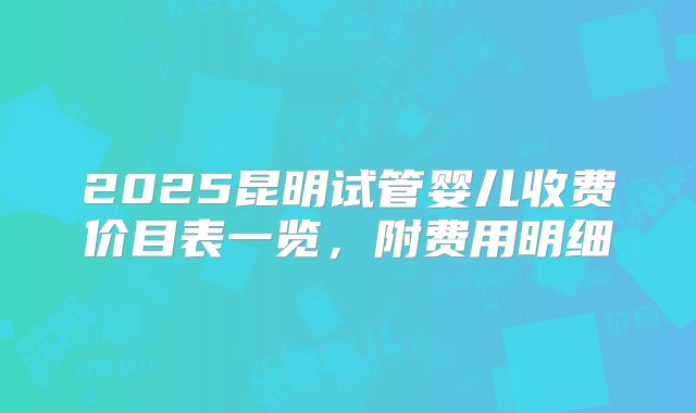 2025昆明试管婴儿收费价目表一览，附费用明细