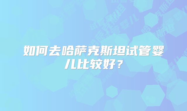 如何去哈萨克斯坦试管婴儿比较好？