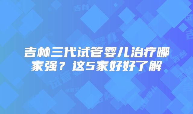 吉林三代试管婴儿治疗哪家强？这5家好好了解