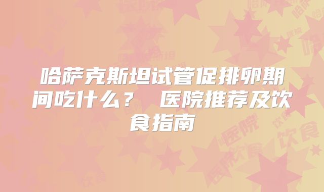 哈萨克斯坦试管促排卵期间吃什么？ 医院推荐及饮食指南