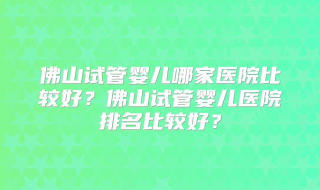 佛山试管婴儿哪家医院比较好？佛山试管婴儿医院排名比较好？