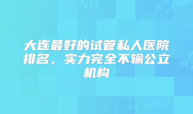 大连最好的试管私人医院排名，实力完全不输公立机构