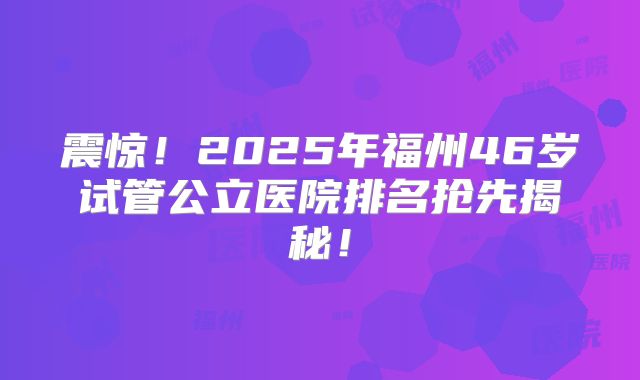 震惊！2025年福州46岁试管公立医院排名抢先揭秘！