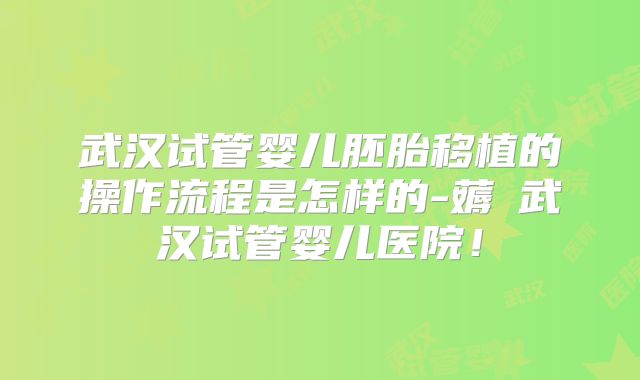 武汉试管婴儿胚胎移植的操作流程是怎样的-薅慜武汉试管婴儿医院！
