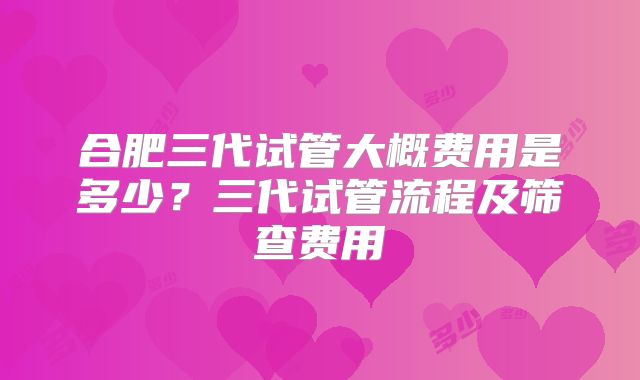 合肥三代试管大概费用是多少?三代试管流程及筛查费用