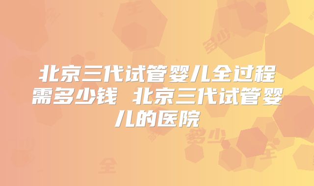 北京三代试管婴儿全过程需多少钱 北京三代试管婴儿的医院