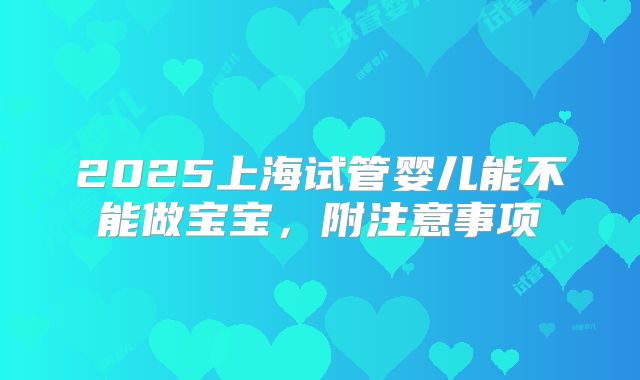 2025上海试管婴儿能不能做宝宝，附注意事项