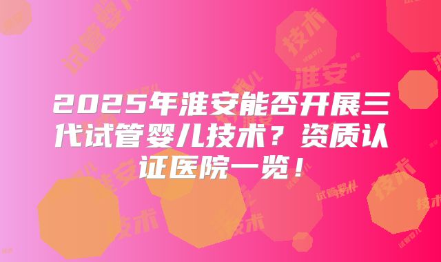 2025年淮安能否开展三代试管婴儿技术?资质认证医院一览!