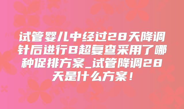 试管婴儿中经过28天降调针后进行B超复查采用了哪种促排方案_试管降调28天是什么方案！