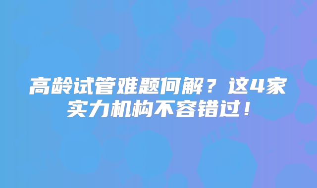高龄试管难题何解?这4家实力机构不容错过!
