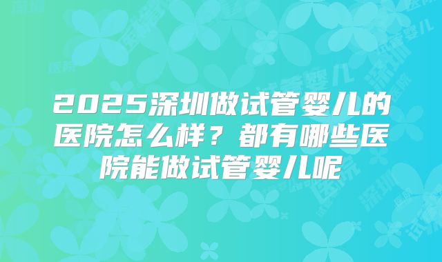 2025深圳做试管婴儿的医院怎么样?都有哪些医院能做试管婴儿呢