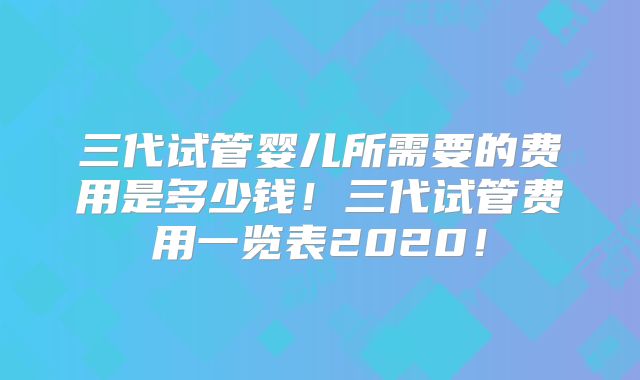 三代试管婴儿所需要的费用是多少钱！三代试管费用一览表2020！