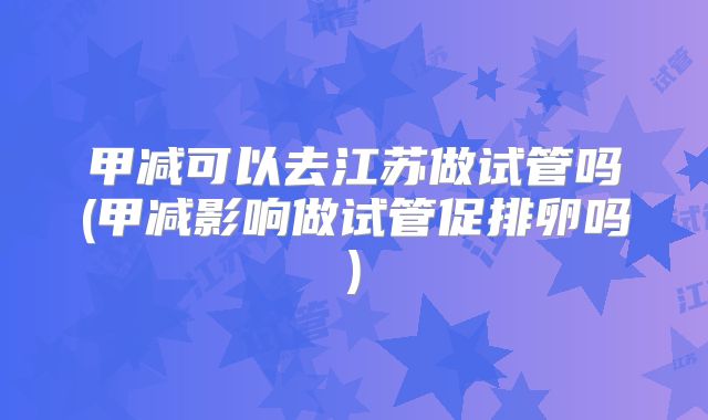 甲减可以去江苏做试管吗(甲减影响做试管促排卵吗)