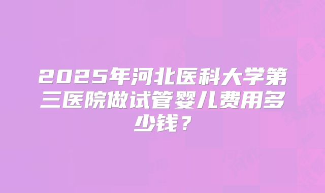2025年河北医科大学第三医院做试管婴儿费用多少钱?