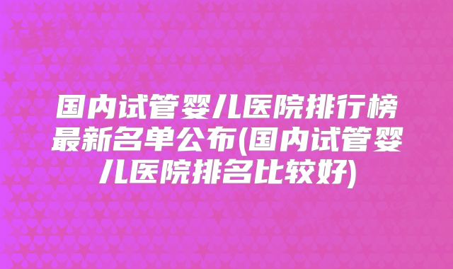 国内试管婴儿医院排行榜最新名单公布(国内试管婴儿医院排名比较好)