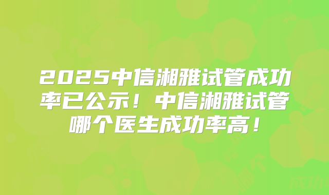 2025中信湘雅试管成功率已公示！中信湘雅试管哪个医生成功率高！