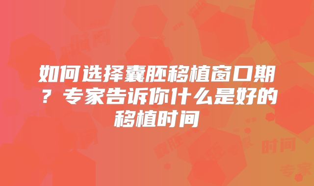 如何选择囊胚移植窗口期?专家告诉你什么是好的移植时间
