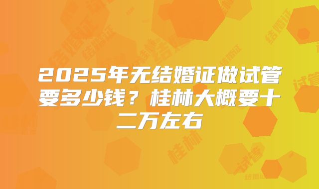 2025年无结婚证做试管要多少钱?桂林大概要十二万左右