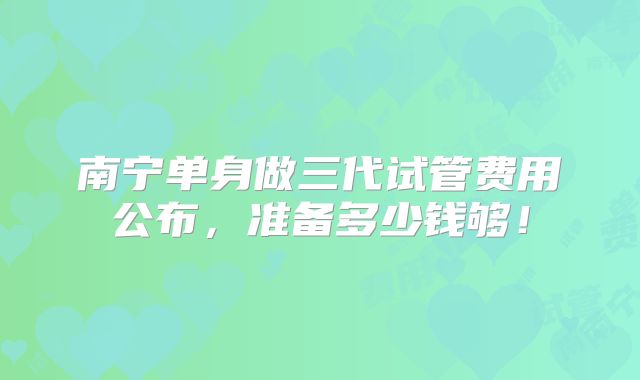 南宁单身做三代试管费用公布,准备多少钱够!