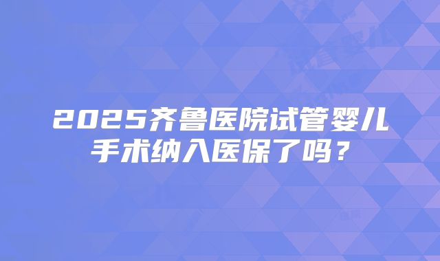 2025齐鲁医院试管婴儿手术纳入医保了吗？