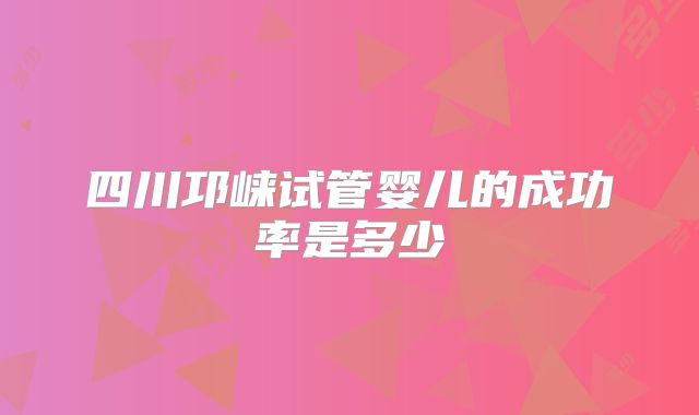 四川邛崃试管婴儿的成功率是多少