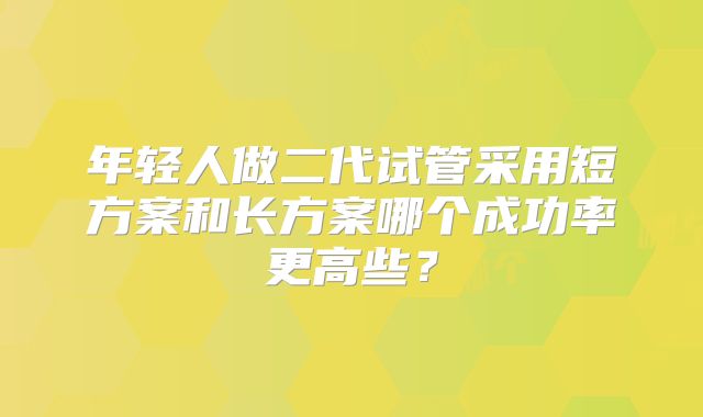 年轻人做二代试管采用短方案和长方案哪个成功率更高些?