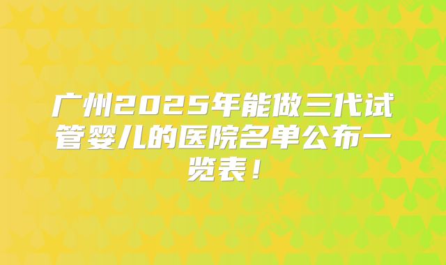 广州2025年能做三代试管婴儿的医院名单公布一览表！