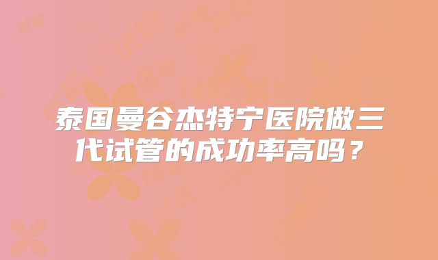 泰国曼谷杰特宁医院做三代试管的成功率高吗？