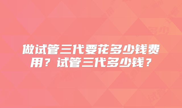 做试管三代要花多少钱费用?试管三代多少钱?
