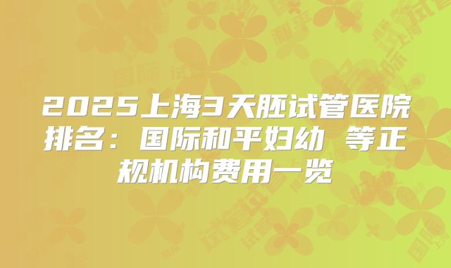 2025上海3天胚试管医院排名：国际和平妇幼 等正规机构费用一览
