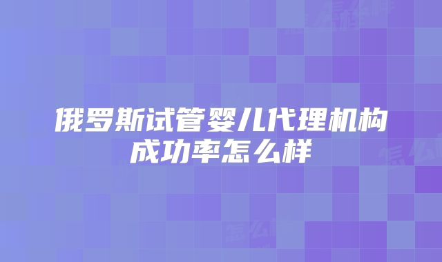 俄罗斯试管婴儿代理机构成功率怎么样