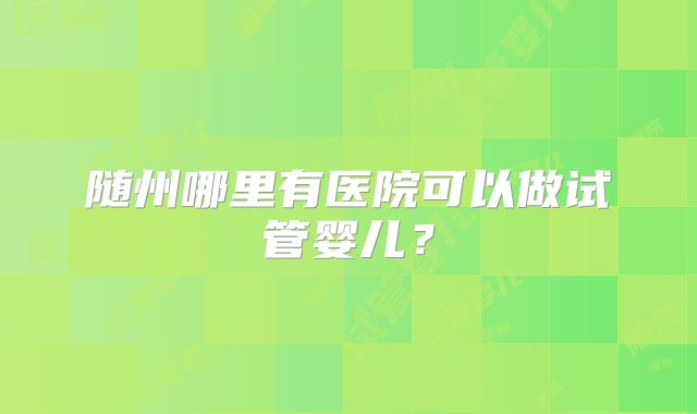 随州哪里有医院可以做试管婴儿？