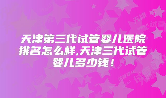 天津第三代试管婴儿医院排名怎么样,天津三代试管婴儿多少钱!