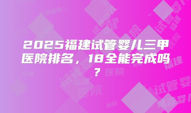 2025福建试管婴儿三甲医院排名，18全能完成吗？