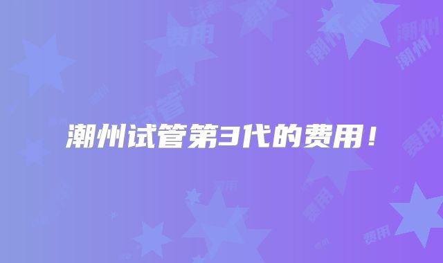 潮州试管第3代的费用！